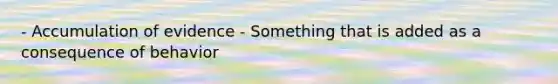 - Accumulation of evidence - Something that is added as a consequence of behavior