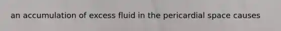 an accumulation of excess fluid in the pericardial space causes