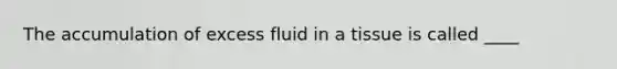 The accumulation of excess fluid in a tissue is called ____