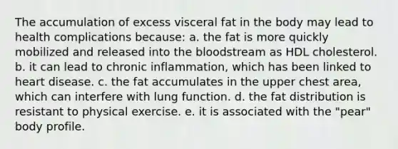 The accumulation of excess visceral fat in the body may lead to health complications because:​ a. ​the fat is more quickly mobilized and released into the bloodstream as HDL cholesterol. b. ​it can lead to chronic inflammation, which has been linked to heart disease. c. ​the fat accumulates in the upper chest area, which can interfere with lung function. d. ​the fat distribution is resistant to physical exercise. e. ​it is associated with the "pear" body profile.