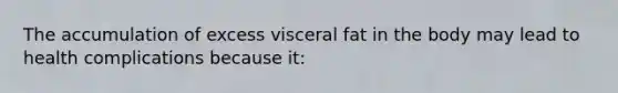 The accumulation of excess visceral fat in the body may lead to health complications because it: