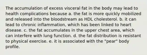 The accumulation of excess visceral fat in the body may lead to health complications because a. the fat is more quickly mobilized and released into the bloodstream as HDL cholesterol. ​b. it can lead to chronic inflammation, which has been linked to heart disease. c. ​the fat accumulates in the upper chest area, which can interfere with lung function. ​d. the fat distribution is resistant to physical exercise. e. ​it is associated with the "pear" body profile.