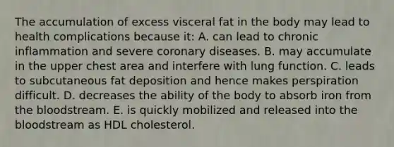 The accumulation of excess visceral fat in the body may lead to health complications because it: A. can lead to chronic inflammation and severe coronary diseases. B. may accumulate in the upper chest area and interfere with lung function. C. leads to subcutaneous fat deposition and hence makes perspiration difficult. D. decreases the ability of the body to absorb iron from the bloodstream. E. is quickly mobilized and released into the bloodstream as HDL cholesterol.