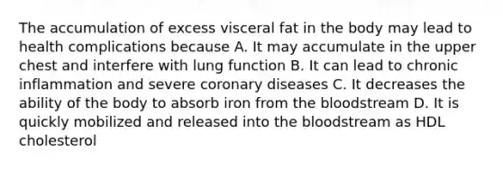 The accumulation of excess visceral fat in the body may lead to health complications because A. It may accumulate in the upper chest and interfere with lung function B. It can lead to chronic inflammation and severe coronary diseases C. It decreases the ability of the body to absorb iron from the bloodstream D. It is quickly mobilized and released into the bloodstream as HDL cholesterol