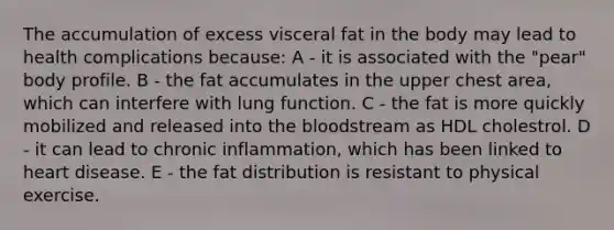 The accumulation of excess visceral fat in the body may lead to health complications because: A - it is associated with the "pear" body profile. B - the fat accumulates in the upper chest area, which can interfere with lung function. C - the fat is more quickly mobilized and released into the bloodstream as HDL cholestrol. D - it can lead to chronic inflammation, which has been linked to heart disease. E - the fat distribution is resistant to physical exercise.