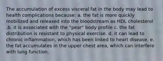 The accumulation of excess visceral fat in the body may lead to health complications because:​ a. ​the fat is more quickly mobilized and released into the bloodstream as HDL cholesterol .b. ​it is associated with the "pear" body profile c. ​the fat distribution is resistant to physical exercise. d. ​it can lead to chronic inflammation, which has been linked to heart disease. e. ​the fat accumulates in the upper chest area, which can interfere with lung function.