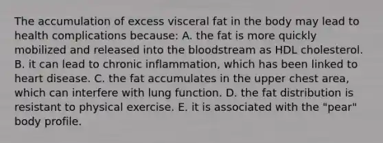 The accumulation of excess visceral fat in the body may lead to health complications because:​ A. ​the fat is more quickly mobilized and released into the bloodstream as HDL cholesterol. B. ​it can lead to chronic inflammation, which has been linked to heart disease. C. ​the fat accumulates in the upper chest area, which can interfere with lung function. D. ​the fat distribution is resistant to physical exercise. E. ​it is associated with the "pear" body profile.