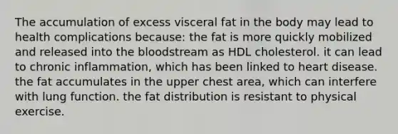 The accumulation of excess visceral fat in the body may lead to health complications because: the fat is more quickly mobilized and released into the bloodstream as HDL cholesterol. it can lead to chronic inflammation, which has been linked to heart disease. the fat accumulates in the upper chest area, which can interfere with lung function. the fat distribution is resistant to physical exercise.