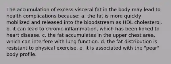 The accumulation of excess visceral fat in the body may lead to health complications because: a. the fat is more quickly mobilized and released into the bloodstream as HDL cholesterol. b. it can lead to chronic inflammation, which has been linked to heart disease. c. the fat accumulates in the upper chest area, which can interfere with lung function. d. the fat distribution is resistant to physical exercise. e. it is associated with the "pear" body profile.