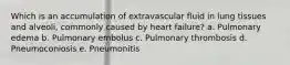 Which is an accumulation of extravascular fluid in lung tissues and alveoli, commonly caused by heart failure? a. Pulmonary edema b. Pulmonary embolus c. Pulmonary thrombosis d. Pneumoconiosis e. Pneumonitis