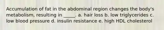 Accumulation of fat in the abdominal region changes the body's metabolism, resulting in _____. a. hair loss b. low triglycerides c. low blood pressure d. insulin resistance e. high HDL cholesterol