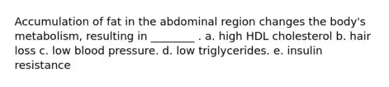 Accumulation of fat in the abdominal region changes the body's metabolism, resulting in ________ . a. high HDL cholesterol b. hair loss c. low blood pressure. d. low triglycerides. e. insulin resistance