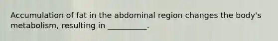Accumulation of fat in the abdominal region changes the body's metabolism, resulting in __________.