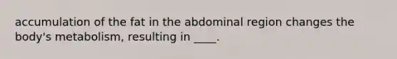 accumulation of the fat in the abdominal region changes the body's metabolism, resulting in ____.