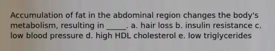 Accumulation of fat in the abdominal region changes the body's metabolism, resulting in _____. a. hair loss b. insulin resistance c. low blood pressure d. high HDL cholesterol e. low triglycerides