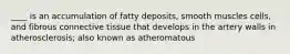 ____ is an accumulation of fatty deposits, smooth muscles cells, and fibrous connective tissue that develops in the artery walls in atherosclerosis; also known as atheromatous