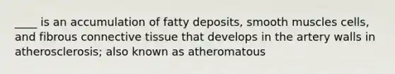 ____ is an accumulation of fatty deposits, smooth muscles cells, and fibrous connective tissue that develops in the artery walls in atherosclerosis; also known as atheromatous