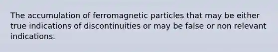 The accumulation of ferromagnetic particles that may be either true indications of discontinuities or may be false or non relevant indications.