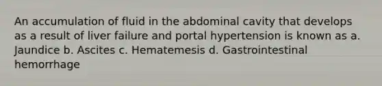 An accumulation of fluid in the abdominal cavity that develops as a result of liver failure and portal hypertension is known as a. Jaundice b. Ascites c. Hematemesis d. Gastrointestinal hemorrhage