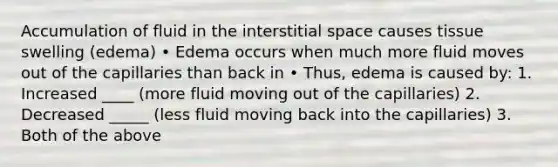 Accumulation of fluid in the interstitial space causes tissue swelling (edema) • Edema occurs when much more fluid moves out of the capillaries than back in • Thus, edema is caused by: 1. Increased ____ (more fluid moving out of the capillaries) 2. Decreased _____ (less fluid moving back into the capillaries) 3. Both of the above