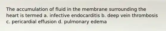 The accumulation of fluid in the membrane surrounding <a href='https://www.questionai.com/knowledge/kya8ocqc6o-the-heart' class='anchor-knowledge'>the heart</a> is termed a. infective endocarditis b. deep vein thrombosis c. pericardial effusion d. pulmonary edema