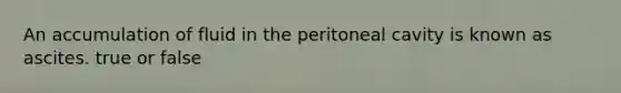 An accumulation of fluid in the peritoneal cavity is known as ascites. true or false