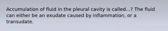 Accumulation of fluid in the pleural cavity is called...? The fluid can either be an exudate caused by inflammation, or a transudate.