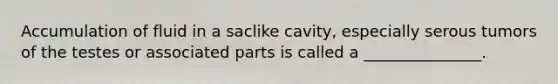 Accumulation of fluid in a saclike cavity, especially serous tumors of the testes or associated parts is called a _______________.