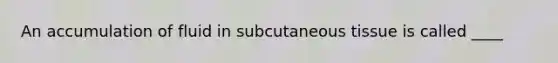 ​An accumulation of fluid in subcutaneous tissue is called ____