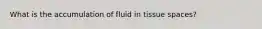 What is the accumulation of fluid in tissue spaces?