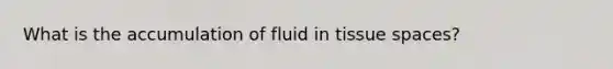 What is the accumulation of fluid in tissue spaces?