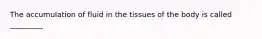 The accumulation of fluid in the tissues of the body is called _________