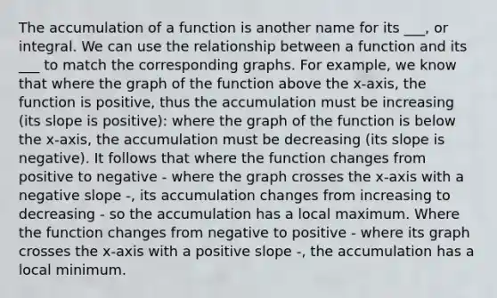 The accumulation of a function is another name for its ___, or integral. We can use the relationship between a function and its ___ to match the corresponding graphs. For example, we know that where the graph of the function above the x-axis, the function is positive, thus the accumulation must be increasing (its slope is positive): where the graph of the function is below the x-axis, the accumulation must be decreasing (its slope is negative). It follows that where the function changes from positive to negative - where the graph crosses the x-axis with a negative slope -, its accumulation changes from increasing to decreasing - so the accumulation has a local maximum. Where the function changes from negative to positive - where its graph crosses the x-axis with a positive slope -, the accumulation has a local minimum.