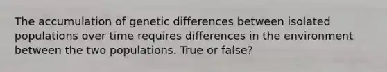 The accumulation of genetic differences between isolated populations over time requires differences in the environment between the two populations. True or false?