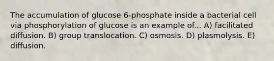 The accumulation of glucose 6-phosphate inside a bacterial cell via phosphorylation of glucose is an example of... A) facilitated diffusion. B) group translocation. C) osmosis. D) plasmolysis. E) diffusion.