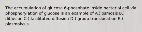 The accumulation of glucose 6-phosphate inside bacterial cell via phosphorylation of glucose is an example of A.) osmosis B.) diffusion C.) facilitated diffusion D.) group translocation E.) plasmolysis