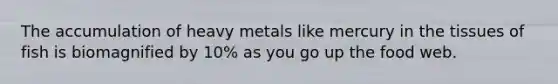 The accumulation of heavy metals like mercury in the tissues of fish is biomagnified by 10% as you go up the food web.