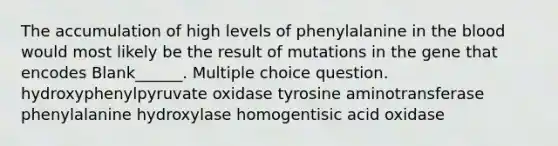 The accumulation of high levels of phenylalanine in the blood would most likely be the result of mutations in the gene that encodes Blank______. Multiple choice question. hydroxyphenylpyruvate oxidase tyrosine aminotransferase phenylalanine hydroxylase homogentisic acid oxidase