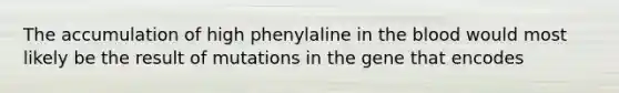 The accumulation of high phenylaline in the blood would most likely be the result of mutations in the gene that encodes