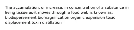 The accumulation, or increase, in concentration of a substance in living tissue as it moves through a food web is known as: biodispersement biomagnification organic expansion toxic displacement toxin distillation