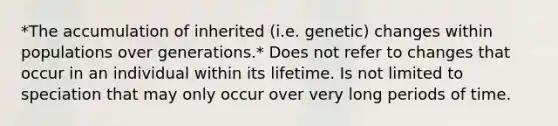 *The accumulation of inherited (i.e. genetic) changes within populations over generations.* Does not refer to changes that occur in an individual within its lifetime. Is not limited to speciation that may only occur over very long periods of time.