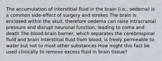 The accumulation of interstitial fluid in the brain (i.e., oedema) is a common side-effect of surgery and strokes The brain is enclosed within the skull, therefore oedema can raise intracranial pressure and disrupt neuronal function, leading to coma and death The blood-brain barrier, which separates the cerebrospinal fluid and brain interstitial fluid from blood, is freely permeable to water but not to most other substances How might this fact be used clinically to remove excess fluid in brain tissue?