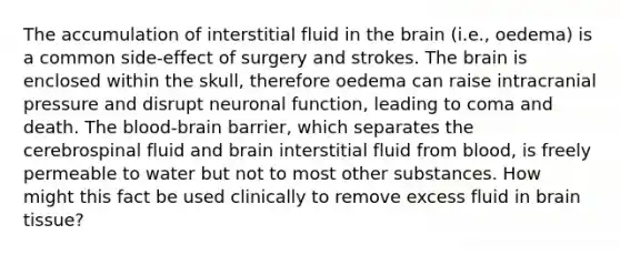 The accumulation of interstitial fluid in the brain (i.e., oedema) is a common side-effect of surgery and strokes. The brain is enclosed within the skull, therefore oedema can raise intracranial pressure and disrupt neuronal function, leading to coma and death. The blood-brain barrier, which separates the cerebrospinal fluid and brain interstitial fluid from blood, is freely permeable to water but not to most other substances. How might this fact be used clinically to remove excess fluid in brain tissue?