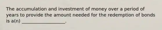 The accumulation and investment of money over a period of years to provide the amount needed for the redemption of bonds is a(n) ___________________.