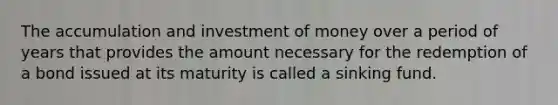 The accumulation and investment of money over a period of years that provides the amount necessary for the redemption of a bond issued at its maturity is called a sinking fund.