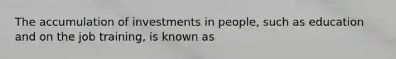 The accumulation of investments in people, such as education and on the job training, is known as