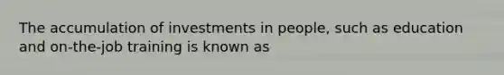 The accumulation of investments in people, such as education and on-the-job training is known as