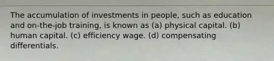 The accumulation of investments in people, such as education and on-the-job training, is known as (a) physical capital. (b) human capital. (c) efficiency wage. (d) compensating differentials.