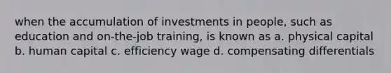 when the accumulation of investments in people, such as education and on-the-job training, is known as a. physical capital b. human capital c. efficiency wage d. compensating differentials