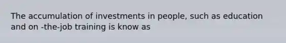 The accumulation of investments in people, such as education and on -the-job training is know as